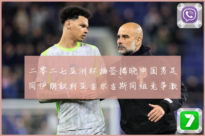 二零二七亚洲杯抽签揭晓中国男足同伊朗叙利亚吉尔吉斯同组竞争激战术观察-深度解析