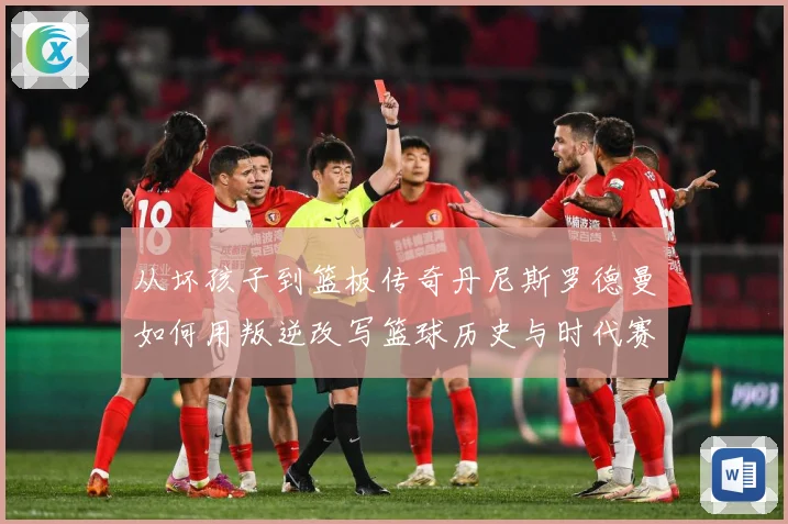 从坏孩子到篮板传奇丹尼斯罗德曼如何用叛逆改写篮球历史与时代赛场复盘-深度解析