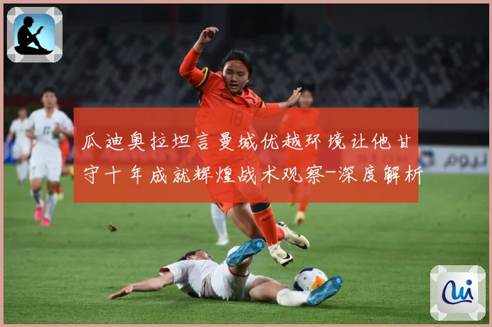 瓜迪奥拉坦言曼城优越环境让他甘守十年成就辉煌战术观察-深度解析