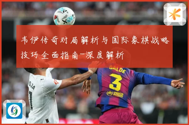 韦伊传奇对局解析与国际象棋战略技巧全面指南-深度解析