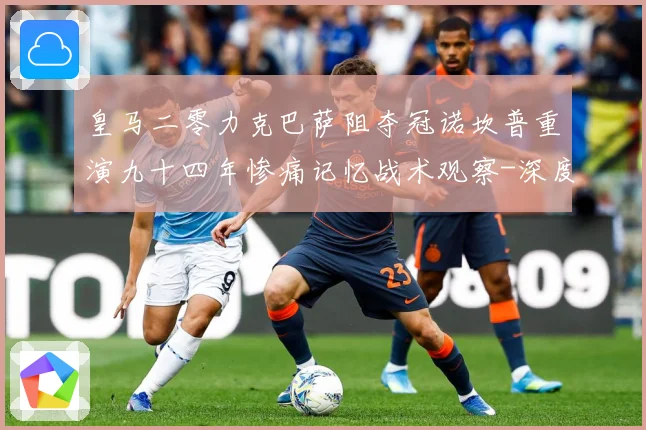 皇马二零力克巴萨阻夺冠诺坎普重演九十四年惨痛记忆战术观察-深度解析