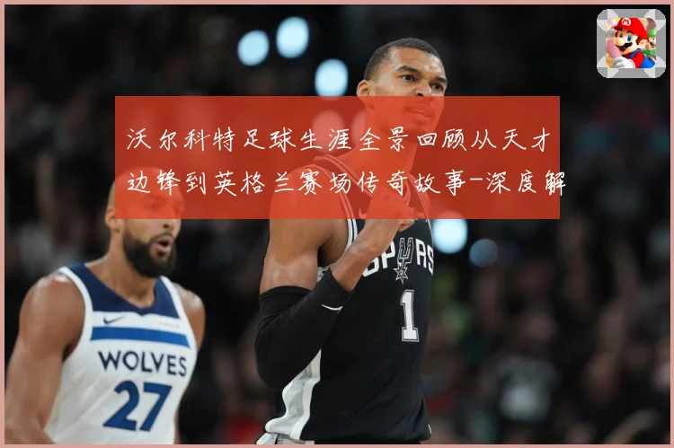 沃尔科特足球生涯全景回顾从天才边锋到英格兰赛场传奇故事-深度解析